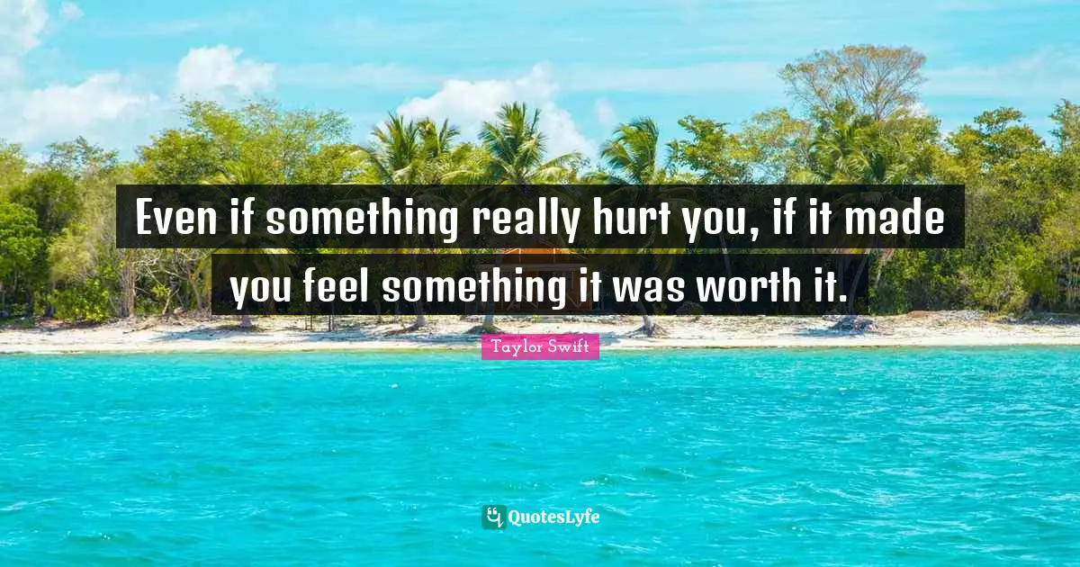 Even if something really hurt you, if it made you feel something it was worth it.
