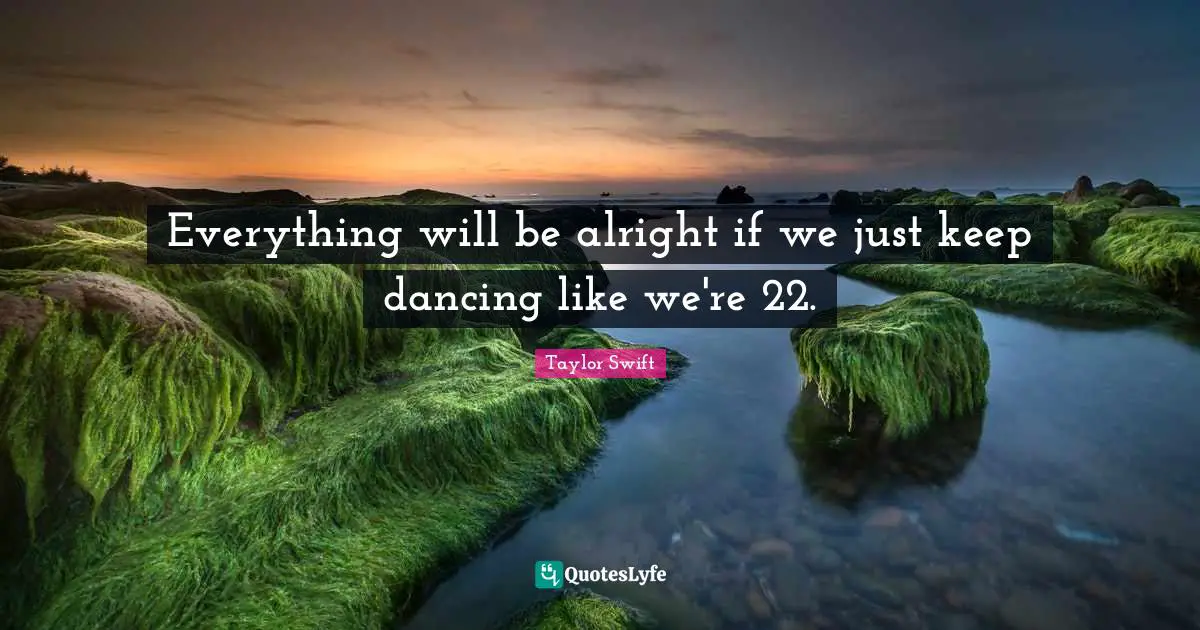 Everything will be alright if we just keep dancing like we're 22.