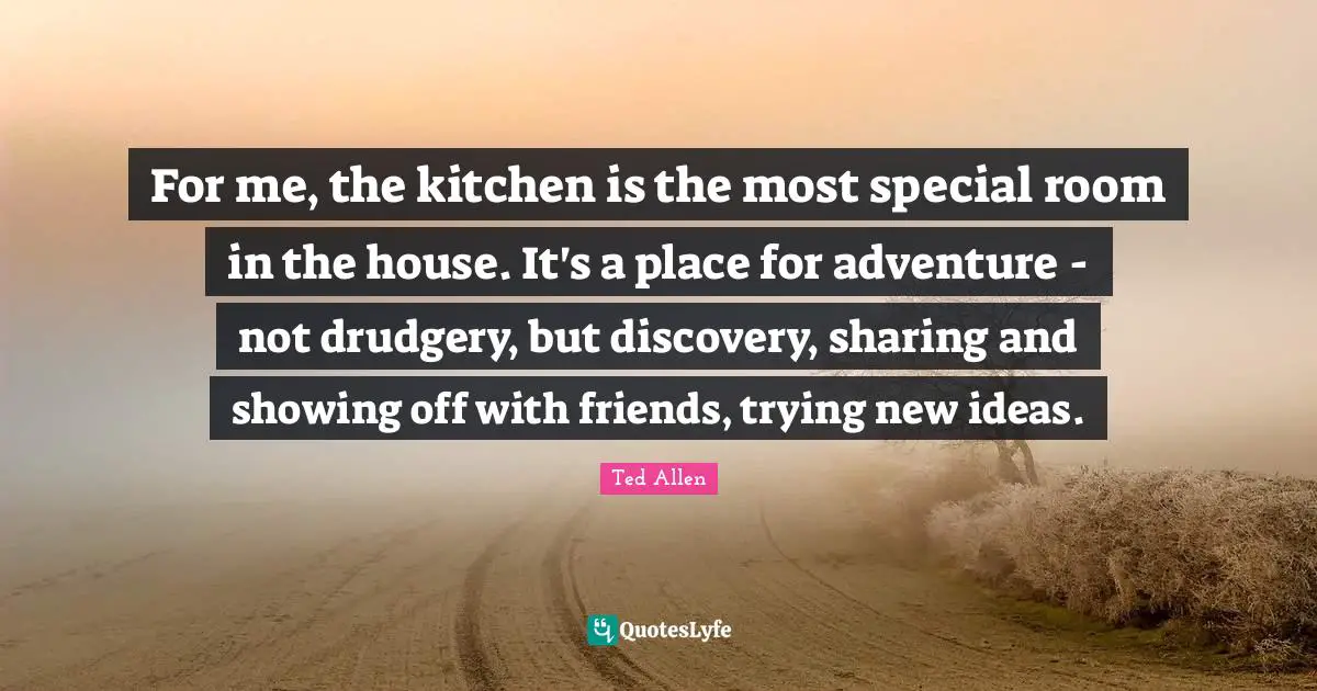 For me, the kitchen is the most special room in the house. It's a place for adventure - not drudgery, but discovery, sharing and showing off with friends, trying new ideas.