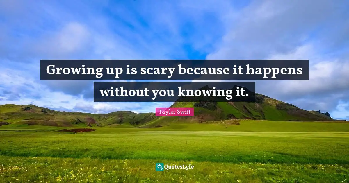 Growing up is scary because it happens without you knowing it.
