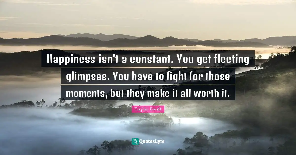 Happiness isn't a constant. You get fleeting glimpses. You have to fight for those moments, but they make it all worth it.