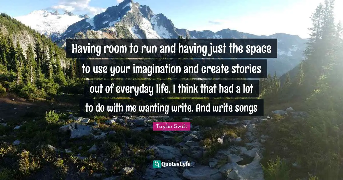 Having room to run and having just the space to use your imagination and create stories out of everyday life, I think that had a lot to do with me wanting write. And write songs