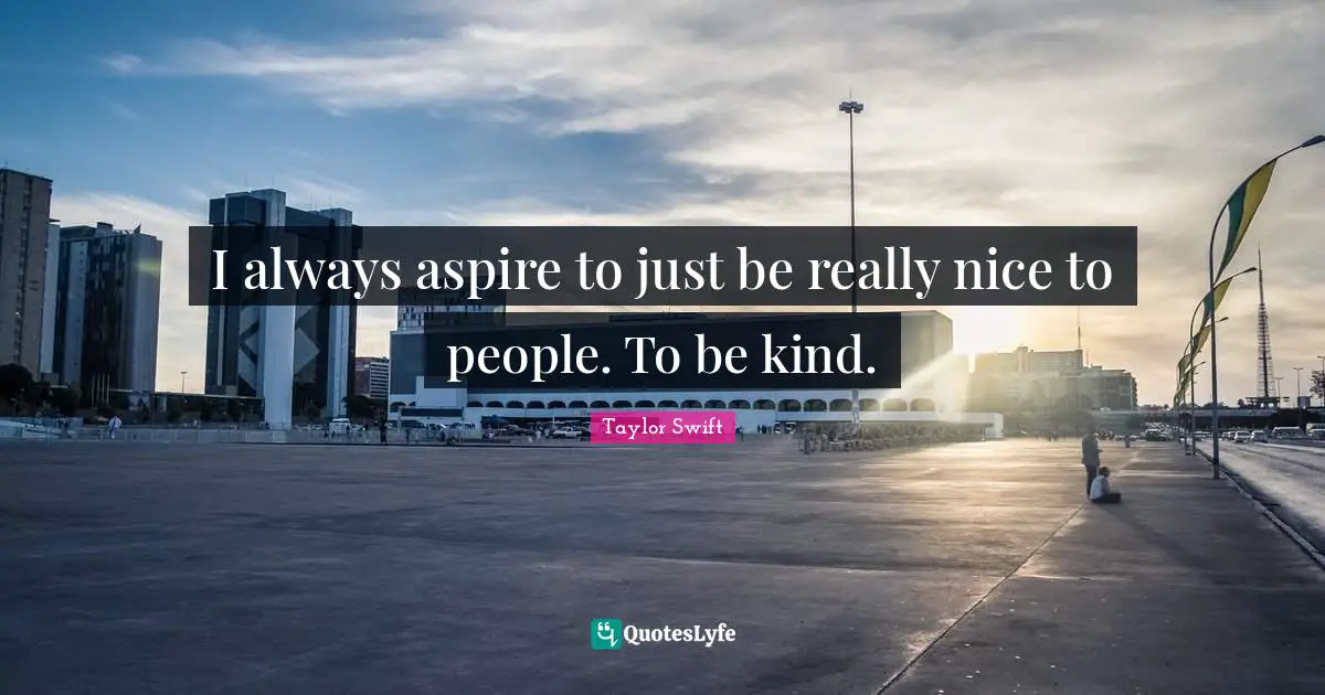 I always aspire to just be really nice to people. To be kind.