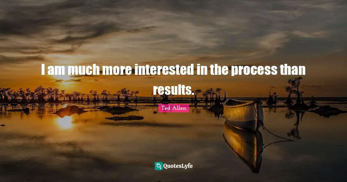 I am much more interested in the process than results.
