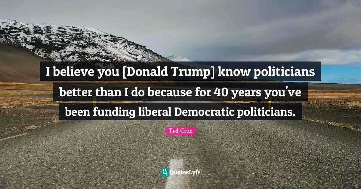 I believe you [Donald Trump] know politicians better than I do because for 40 years you've been funding liberal Democratic politicians.