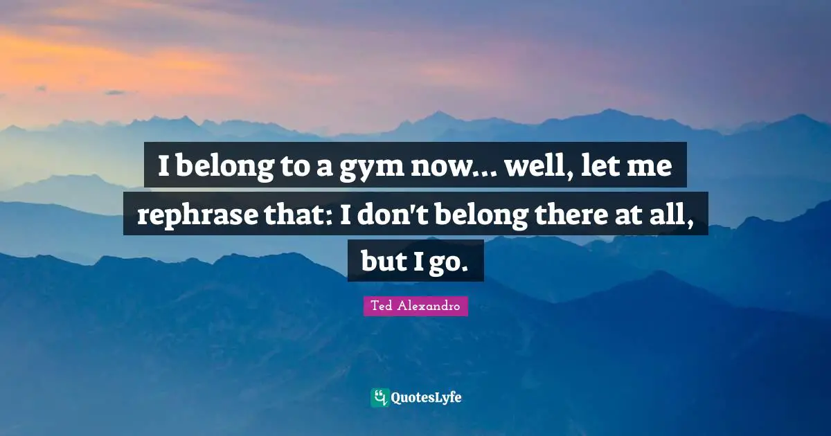 I belong to a gym now... well, let me rephrase that: I don't belong there at all, but I go.