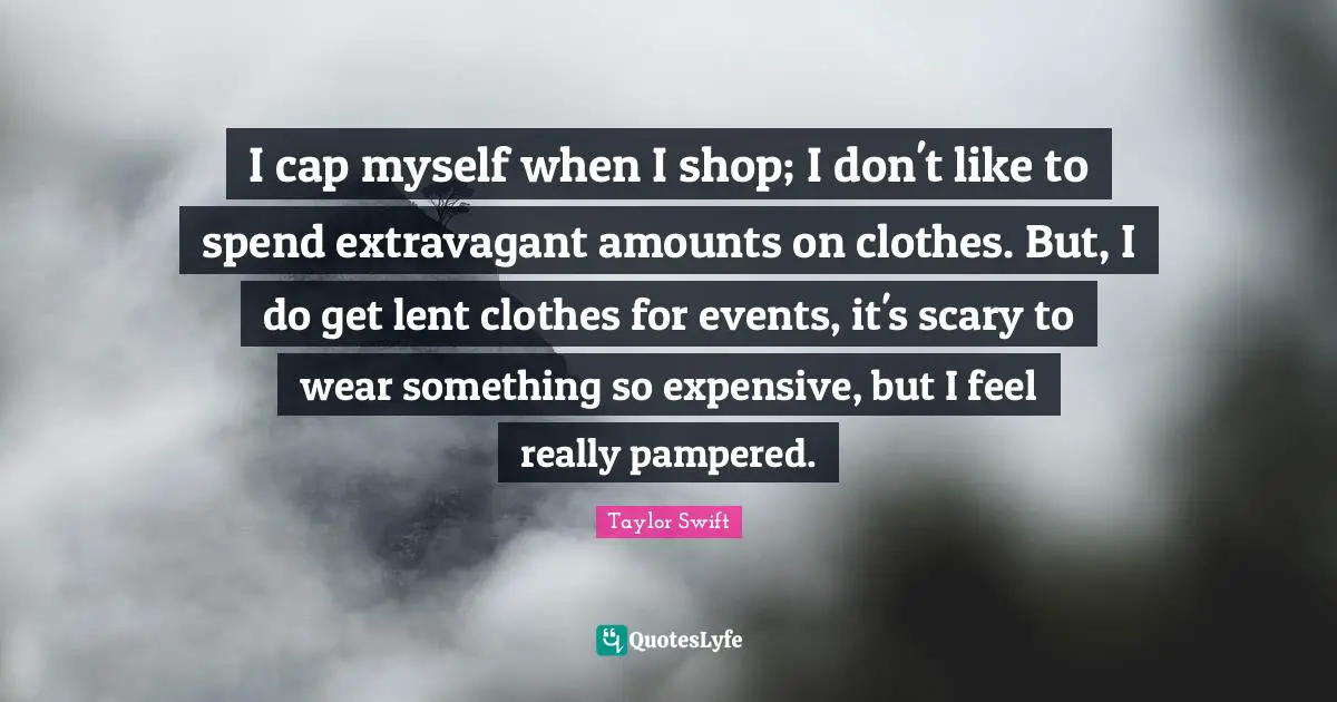 I cap myself when I shop; I don't like to spend extravagant amounts on clothes. But, I do get lent clothes for events, it's scary to wear something so expensive, but I feel really pampered.