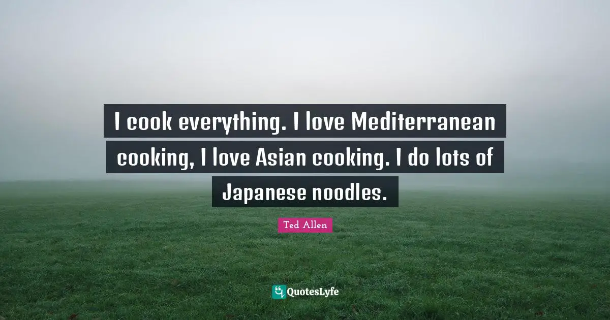 I cook everything. I love Mediterranean cooking, I love Asian cooking. I do lots of Japanese noodles.