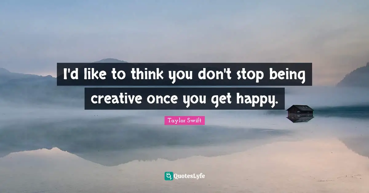 I'd like to think you don't stop being creative once you get happy.