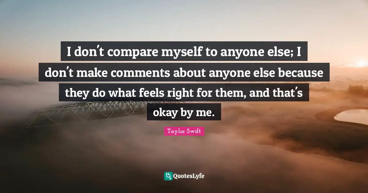 I don't compare myself to anyone else; I don't make comments about anyone else because they do what feels right for them, and that's okay by me.