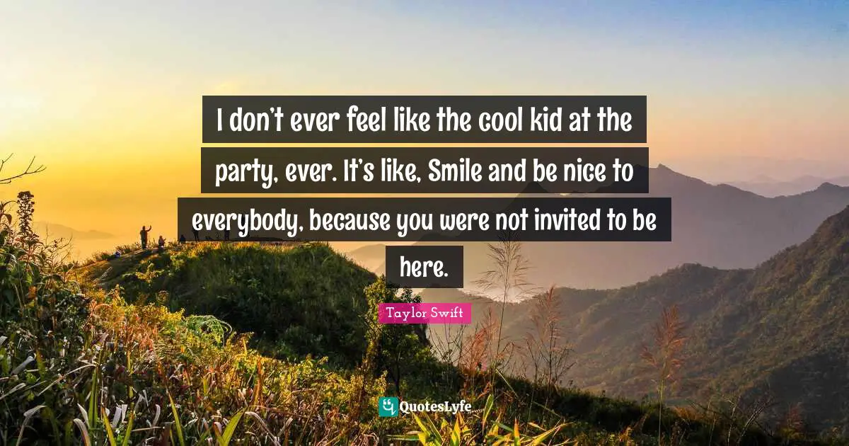 I don’t ever feel like the cool kid at the party, ever. It’s like, Smile and be nice to everybody, because you were not invited to be here.