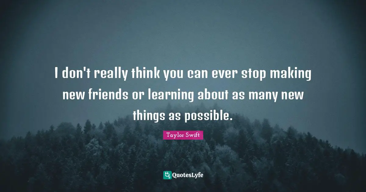 I don't really think you can ever stop making new friends or learning about as many new things as possible.