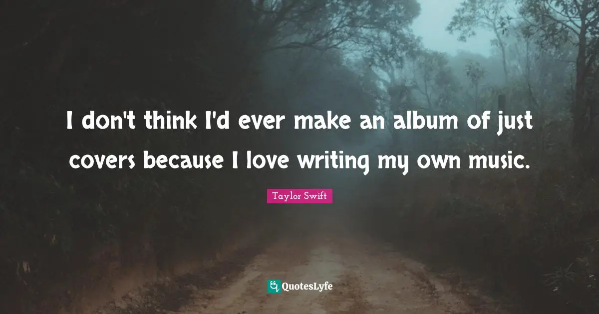 I don't think I'd ever make an album of just covers because I love writing my own music.