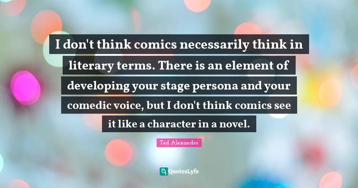 I don't think comics necessarily think in literary terms. There is an element of developing your stage persona and your comedic voice, but I don't think comics see it like a character in a novel.
