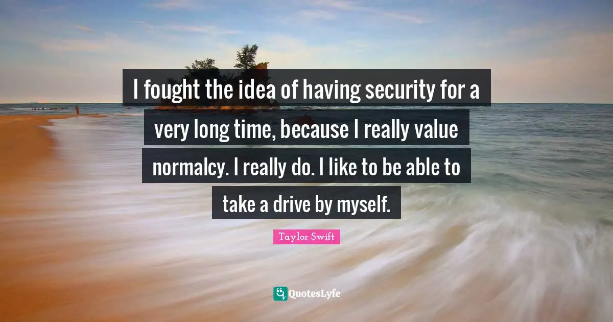 I fought the idea of having security for a very long time, because I really value normalcy. I really do. I like to be able to take a drive by myself.
