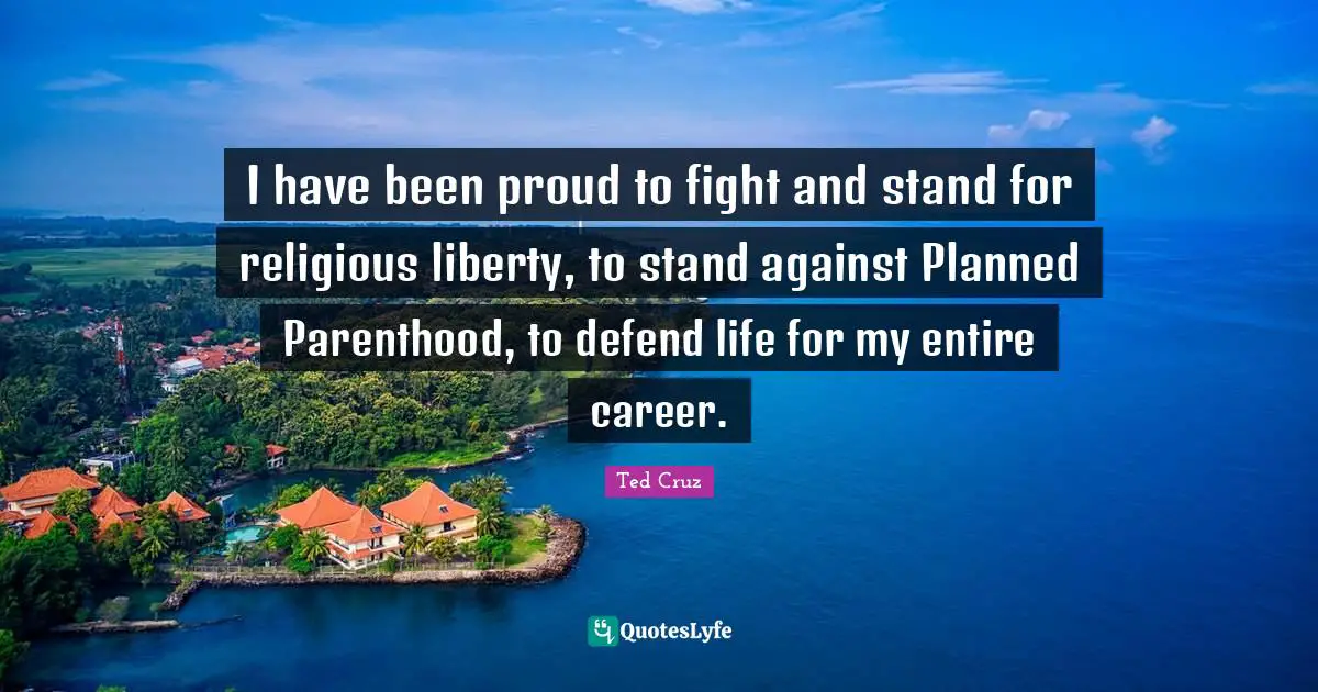 Ted Cruz Quotes: "I have been proud to fight and stand for religious liberty, to stand against Planned Parenthood, to defend life for my entire career."
