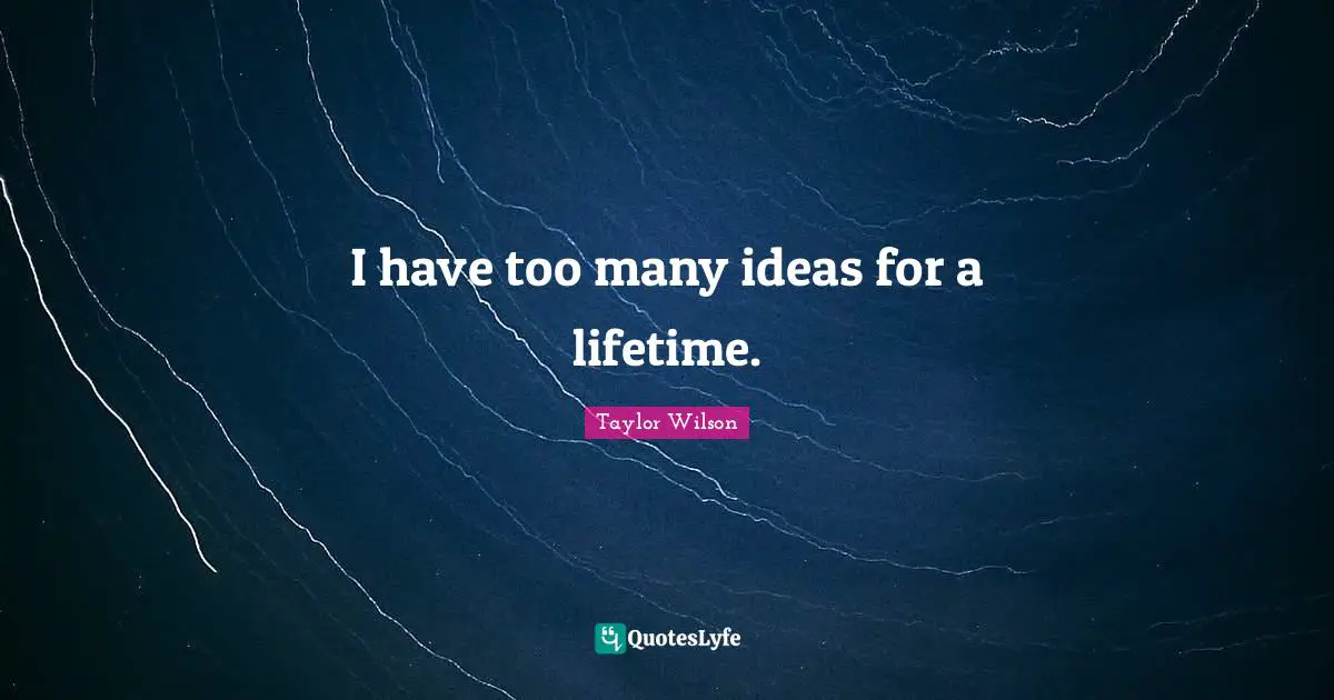 I have too many ideas for a lifetime.