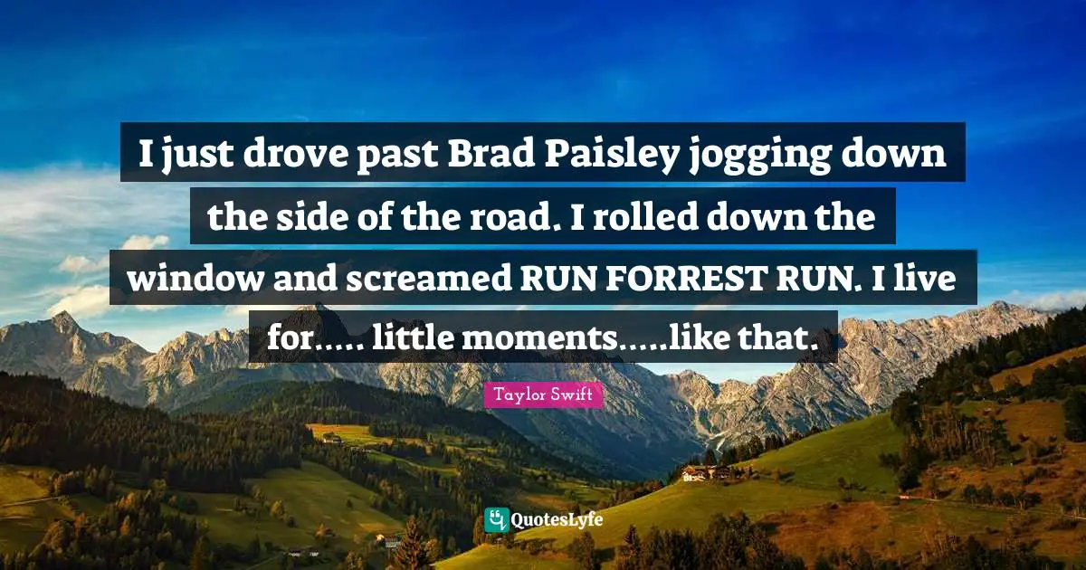 I just drove past Brad Paisley jogging down the side of the road. I rolled down the window and screamed RUN FORREST RUN. I live for….. little moments…..like that.