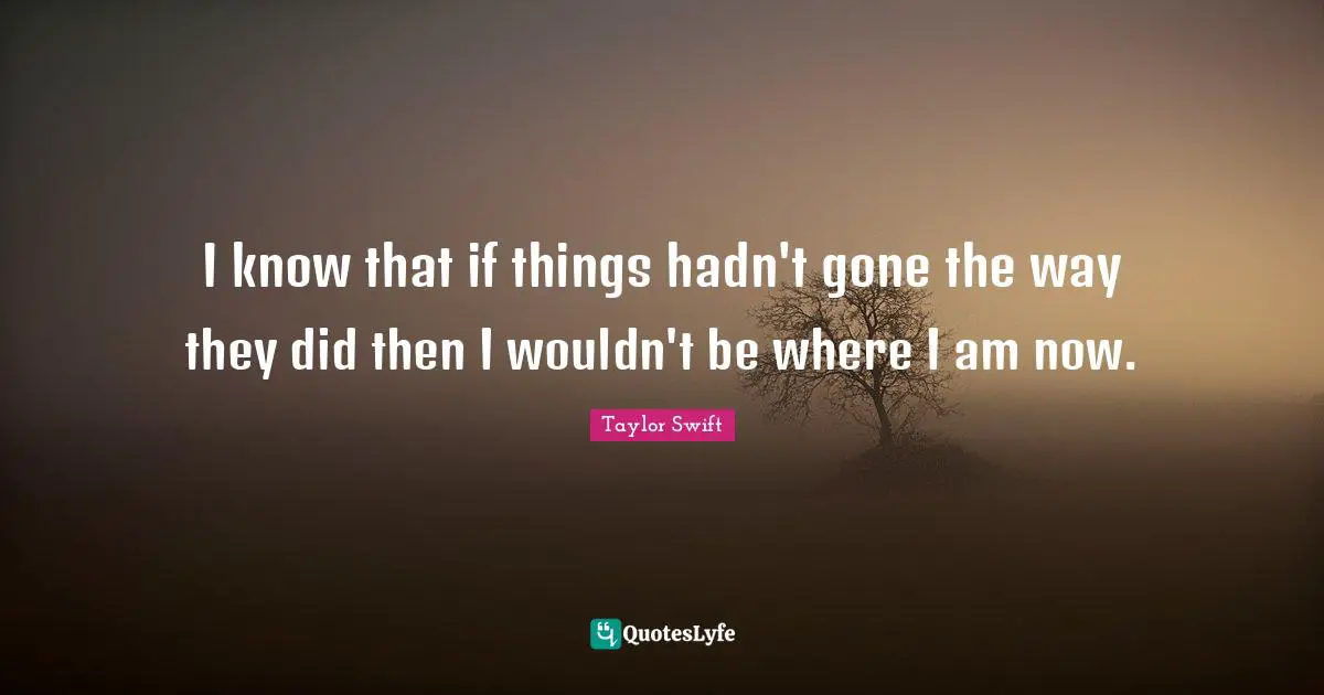 I know that if things hadn't gone the way they did then I wouldn't be where I am now.