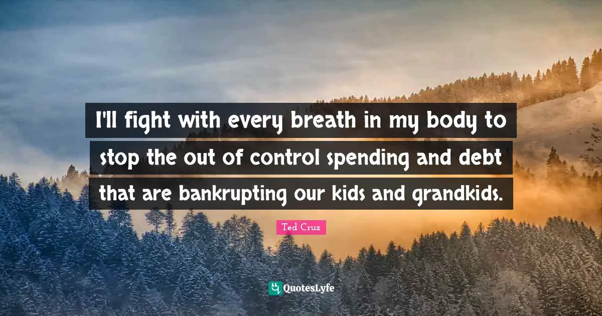 I'll fight with every breath in my body to stop the out of control spending and debt that are bankrupting our kids and grandkids.