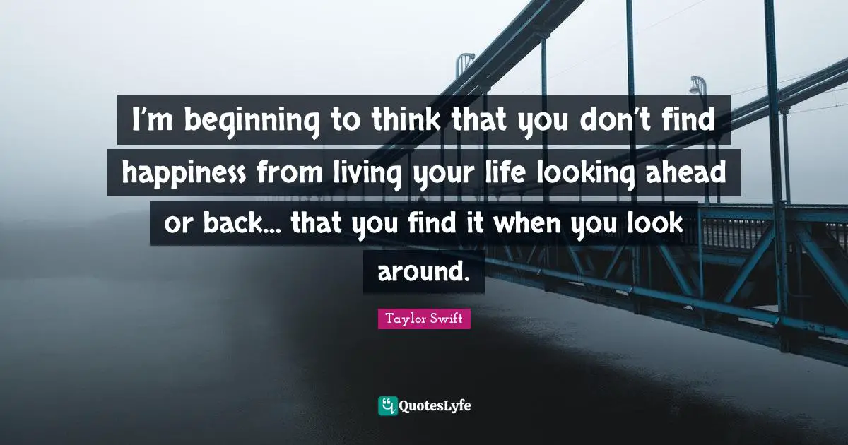 I’m beginning to think that you don’t find happiness from living your life looking ahead or back… that you find it when you look around.