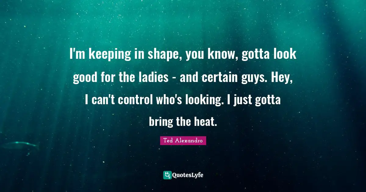 I'm keeping in shape, you know, gotta look good for the ladies - and certain guys. Hey, I can't control who's looking. I just gotta bring the heat.