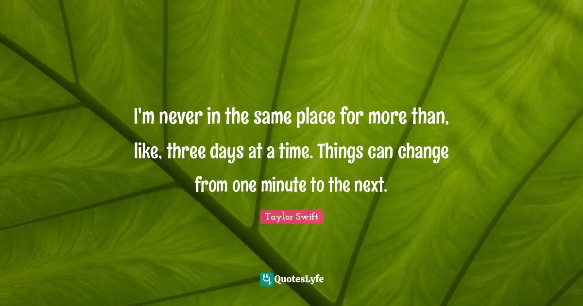 I'm never in the same place for more than, like, three days at a time. Things can change from one minute to the next.