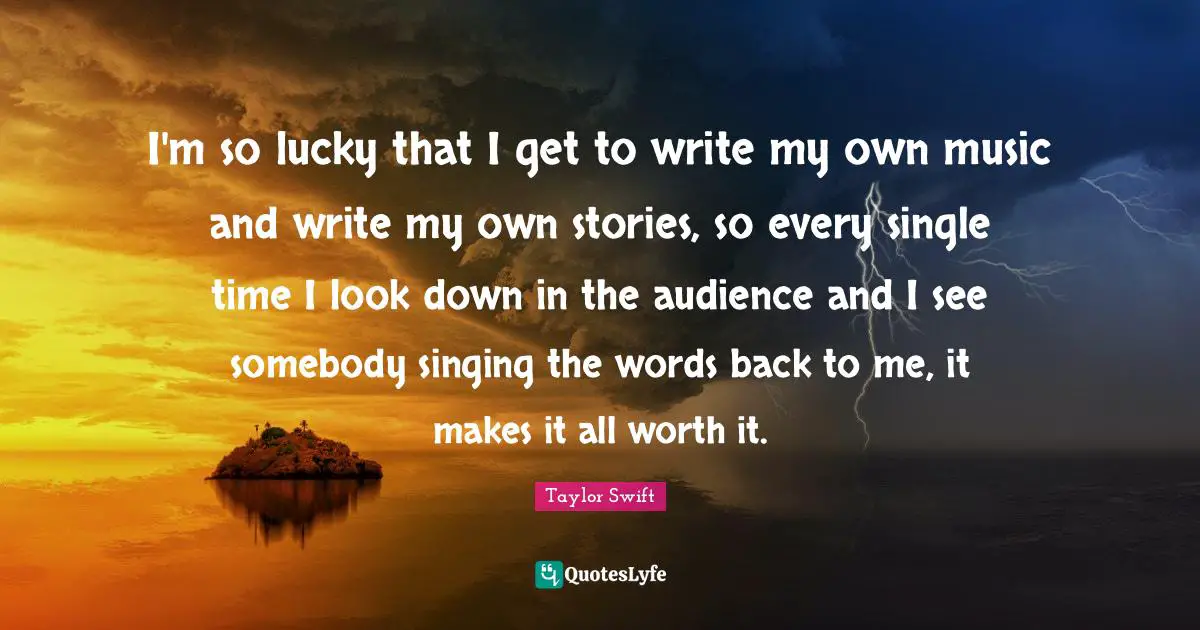 I'm so lucky that I get to write my own music and write my own stories, so every single time I look down in the audience and I see somebody singing the words back to me, it makes it all worth it.
