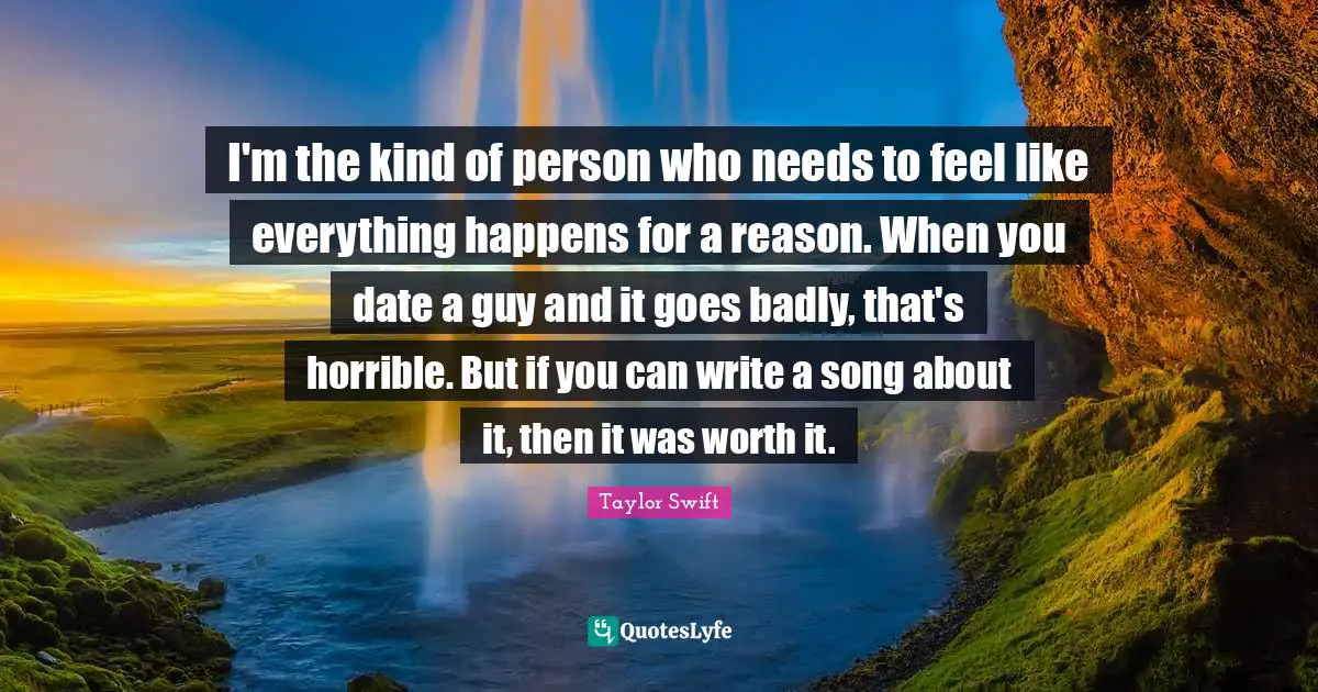 I'm the kind of person who needs to feel like everything happens for a reason. When you date a guy and it goes badly, that's horrible. But if you can write a song about it, then it was worth it.