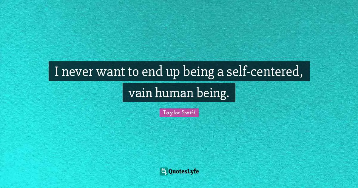 I never want to end up being a self-centered, vain human being.
