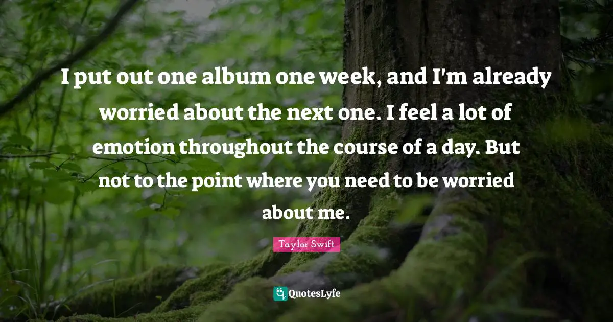 I put out one album one week, and I'm already worried about the next one. I feel a lot of emotion throughout the course of a day. But not to the point where you need to be worried about me.