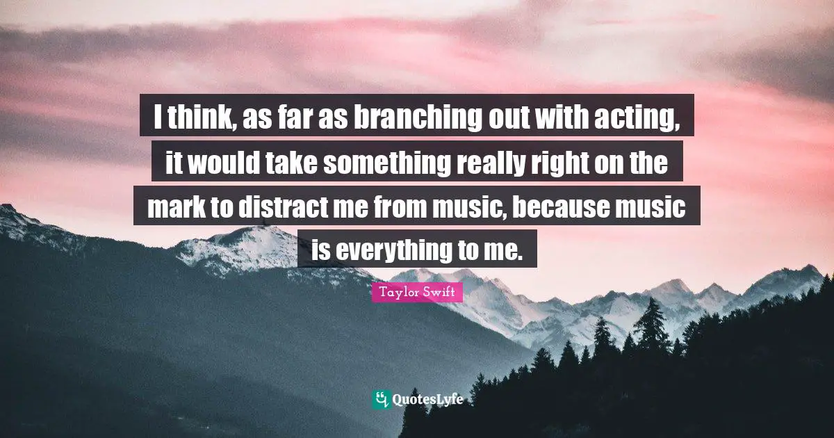 I think, as far as branching out with acting, it would take something really right on the mark to distract me from music, because music is everything to me.