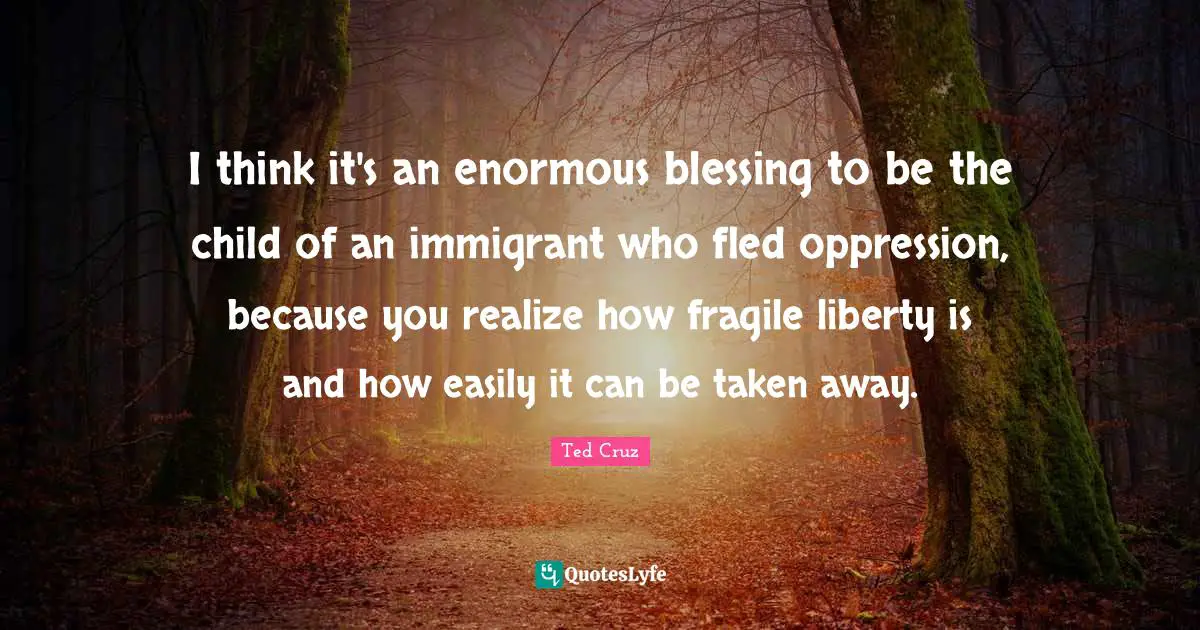 Ted Cruz Quotes: "I think it's an enormous blessing to be the child of an immigrant who fled oppression, because you realize how fragile liberty is and how easily it can be taken away."