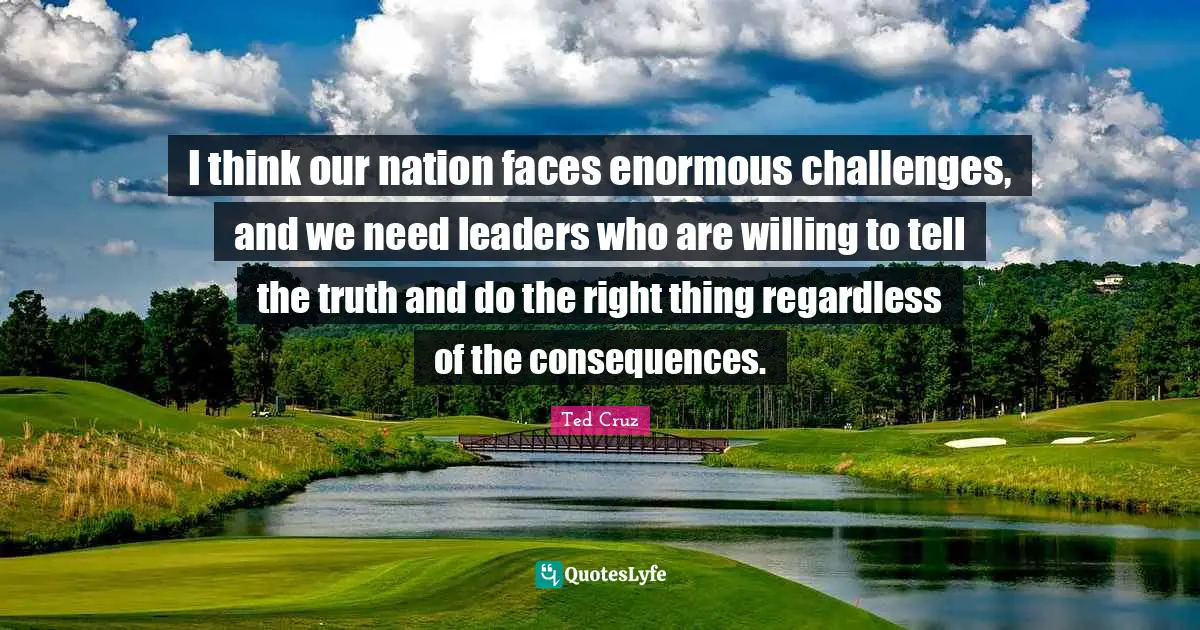 I think our nation faces enormous challenges, and we need leaders who are willing to tell the truth and do the right thing regardless of the consequences.