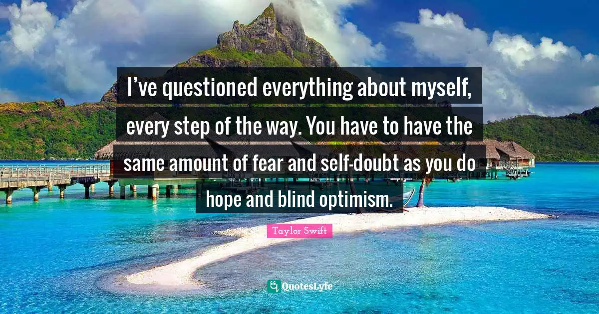 I’ve questioned everything about myself, every step of the way. You have to have the same amount of fear and self-doubt as you do hope and blind optimism.