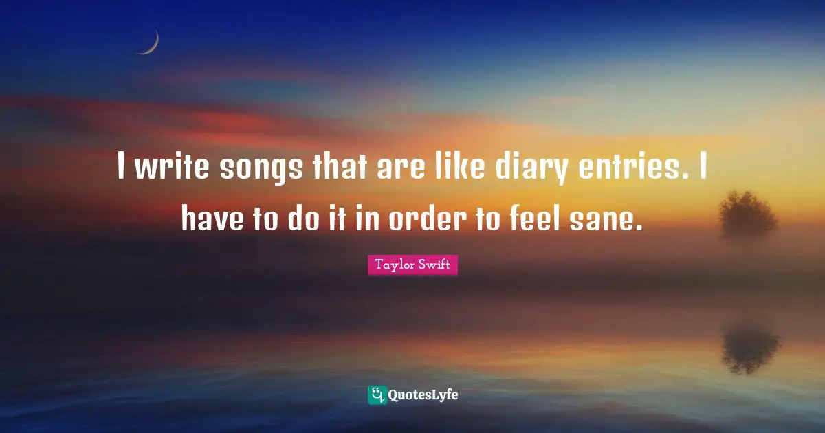 I write songs that are like diary entries. I have to do it in order to feel sane.