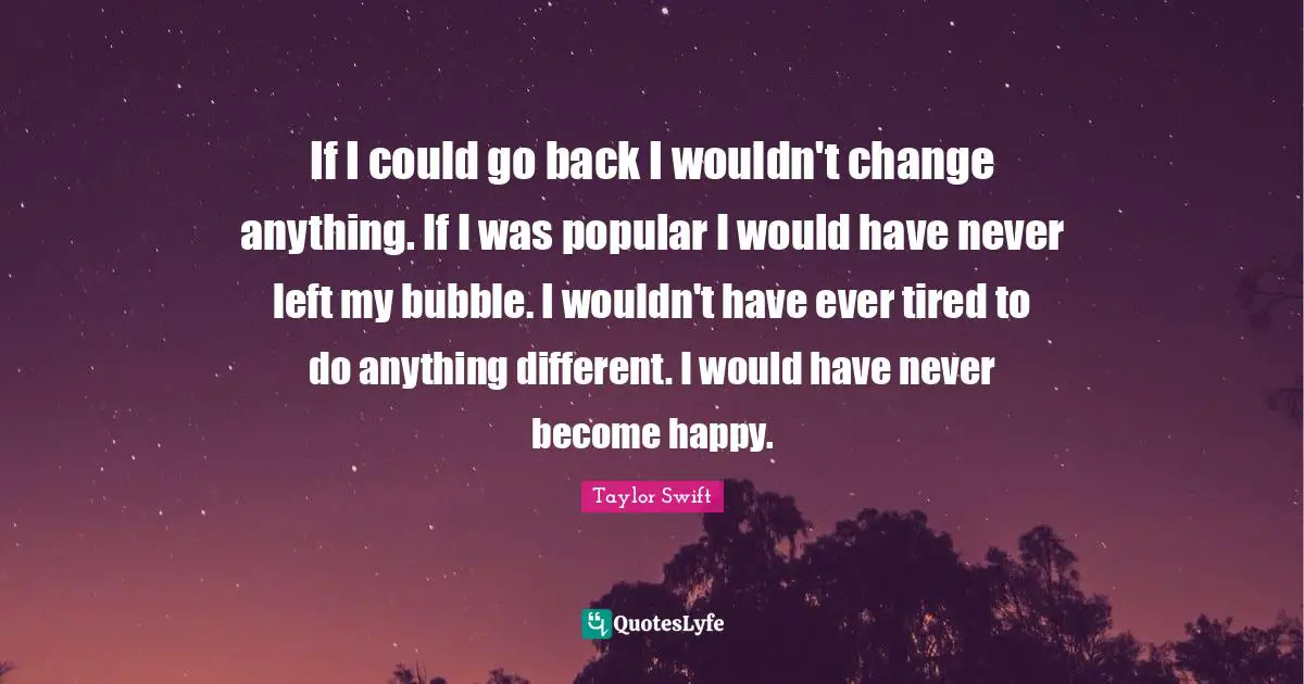 If I could go back I wouldn't change anything. If I was popular I would have never left my bubble. I wouldn't have ever tired to do anything different. I would have never become happy.