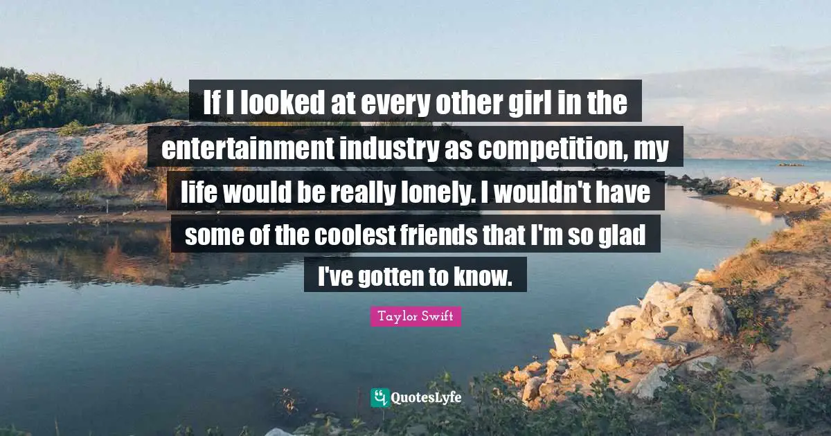 If I looked at every other girl in the entertainment industry as competition, my life would be really lonely. I wouldn't have some of the coolest friends that I'm so glad I've gotten to know.