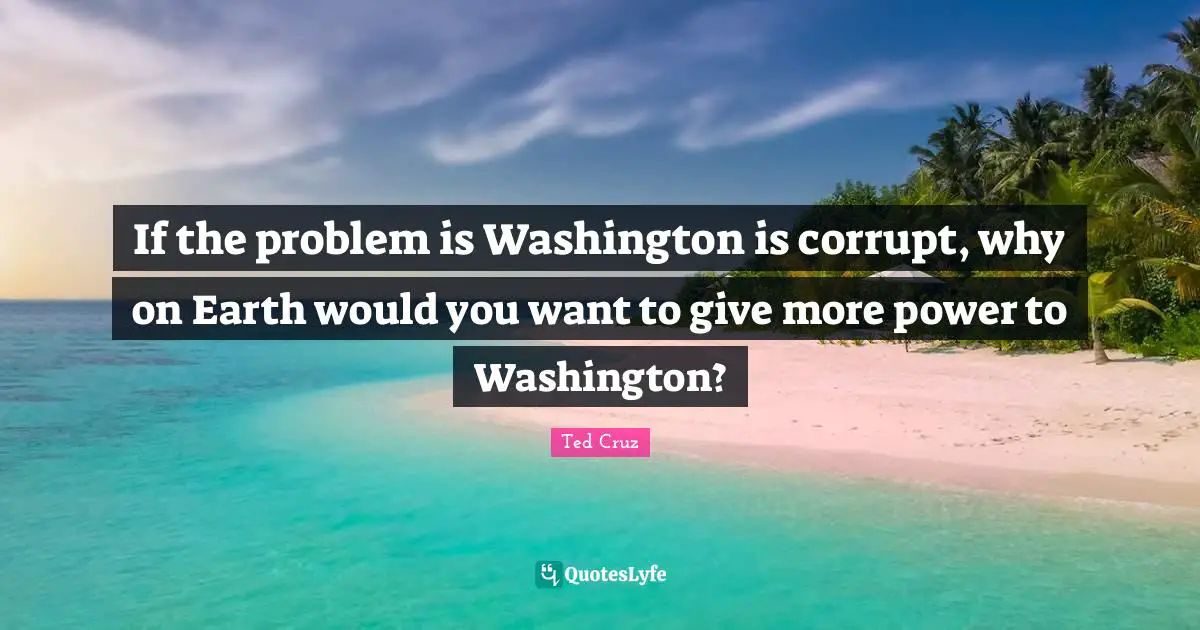 If the problem is Washington is corrupt, why on Earth would you want to give more power to Washington?