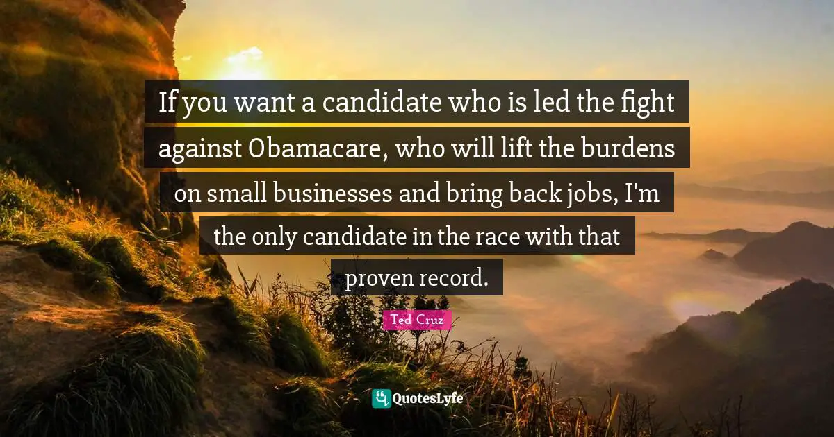 If you want a candidate who is led the fight against Obamacare, who will lift the burdens on small businesses and bring back jobs, I'm the only candidate in the race with that proven record.