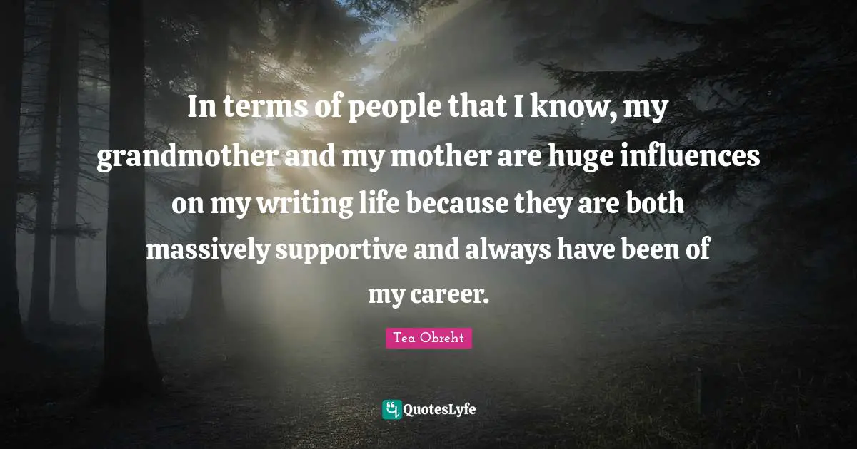 In terms of people that I know, my grandmother and my mother are huge influences on my writing life because they are both massively supportive and always have been of my career.