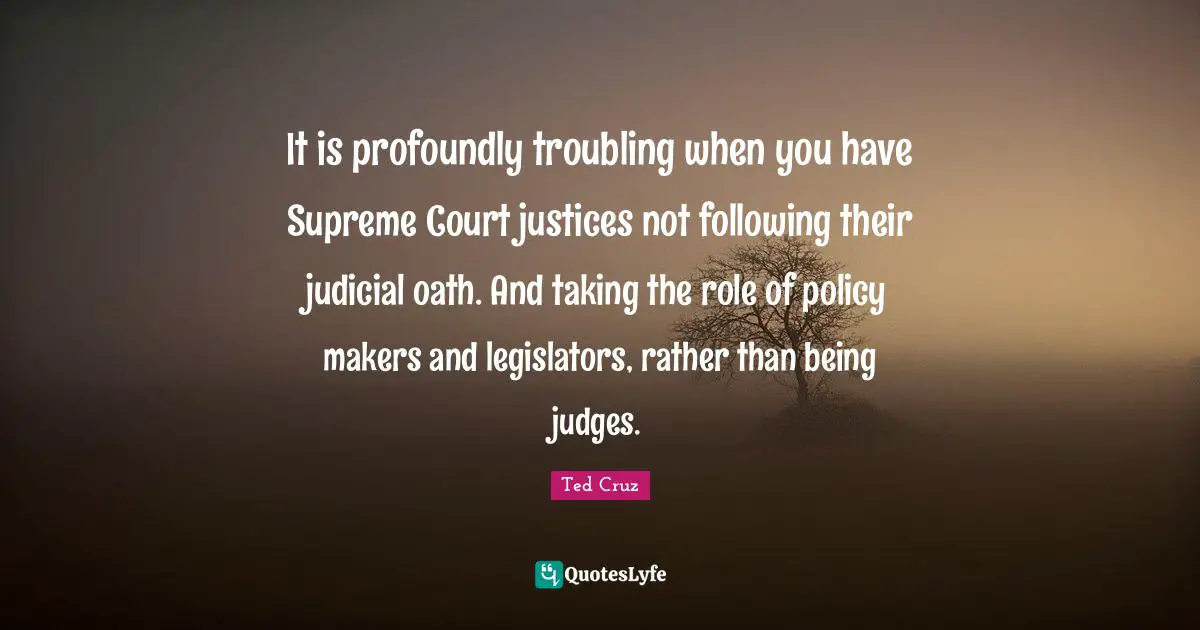 It is profoundly troubling when you have Supreme Court justices not following their judicial oath. And taking the role of policy makers and legislators, rather than being judges.