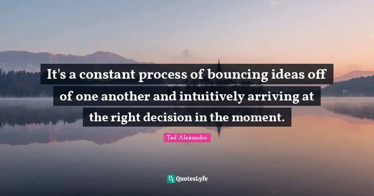 It's a constant process of bouncing ideas off of one another and intuitively arriving at the right decision in the moment.