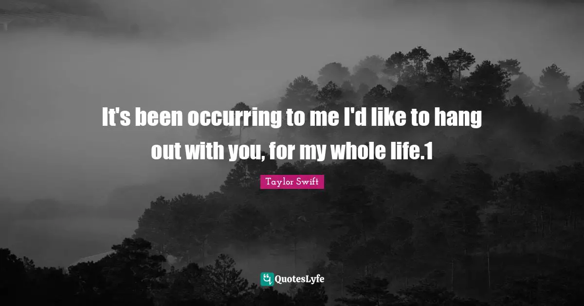 It's been occurring to me I'd like to hang out with you, for my whole life.1