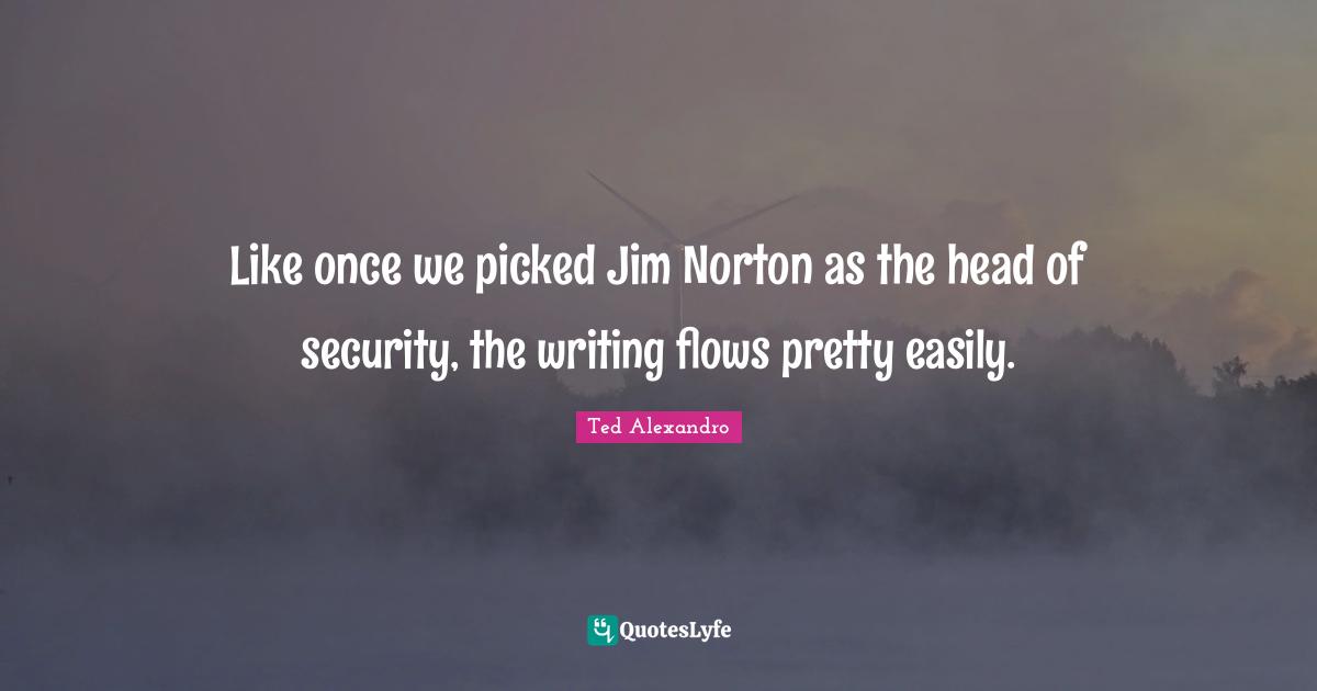 Like once we picked Jim Norton as the head of security, the writing flows pretty easily.