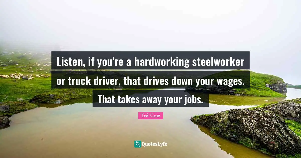 Listen, if you're a hardworking steelworker or truck driver, that drives down your wages. That takes away your jobs.