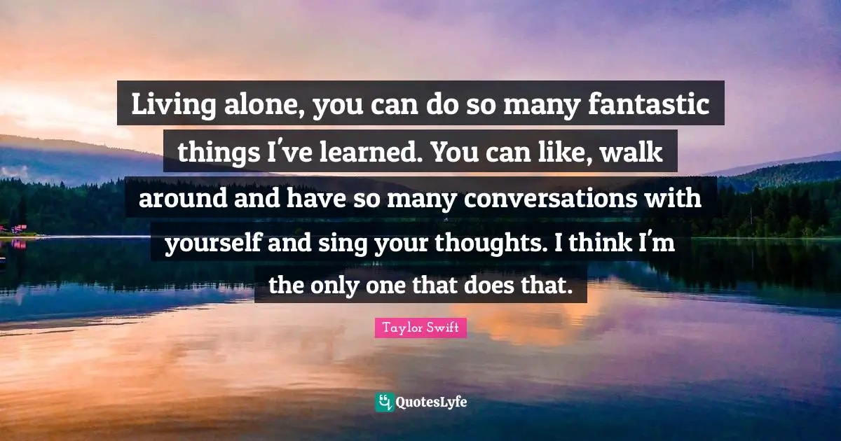 Living alone, you can do so many fantastic things I've learned. You can like, walk around and have so many conversations with yourself and sing your thoughts. I think I'm the only one that does that.