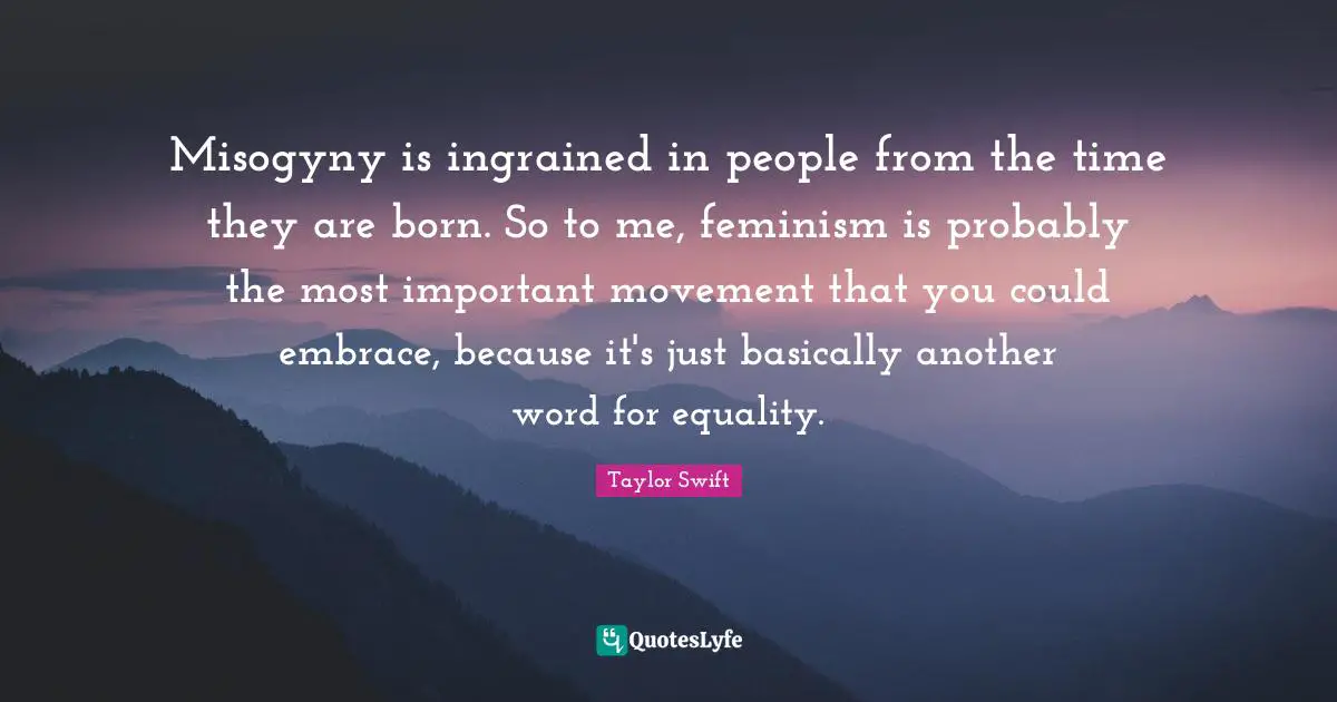 Misogyny is ingrained in people from the time they are born. So to me, feminism is probably the most important movement that you could embrace, because it's just basically another word for equality.