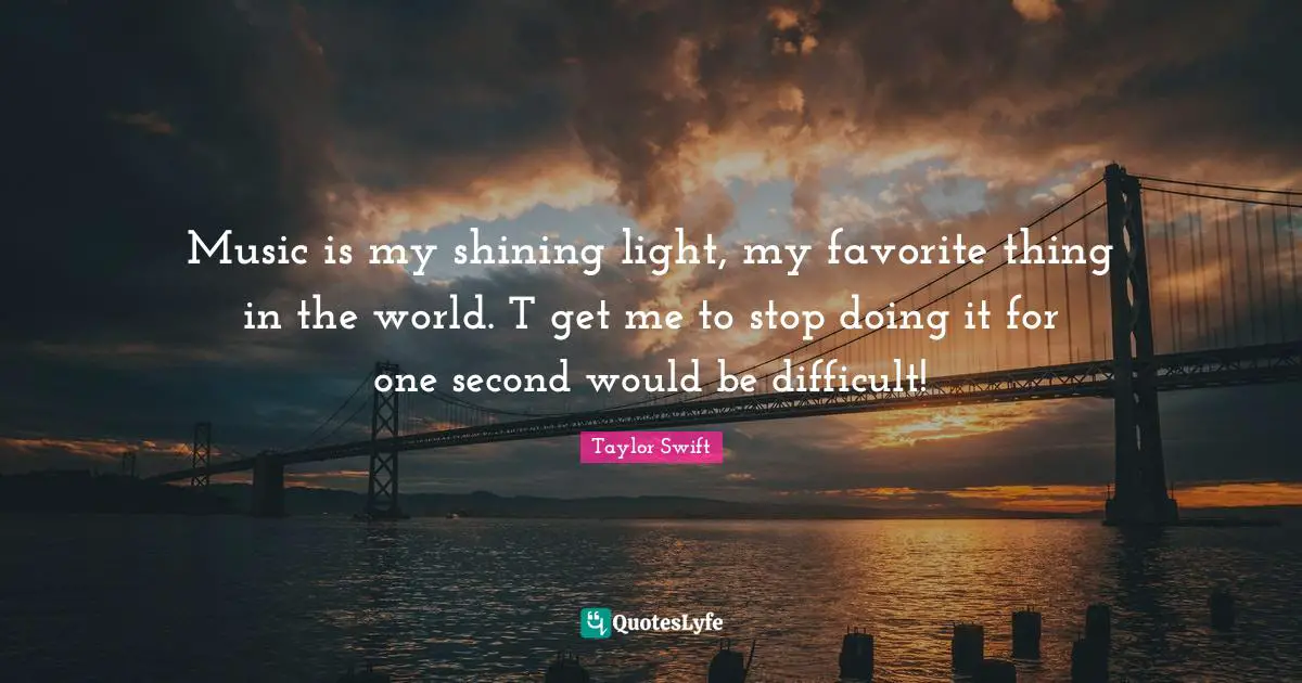 Music is my shining light, my favorite thing in the world. T get me to stop doing it for one second would be difficult!
