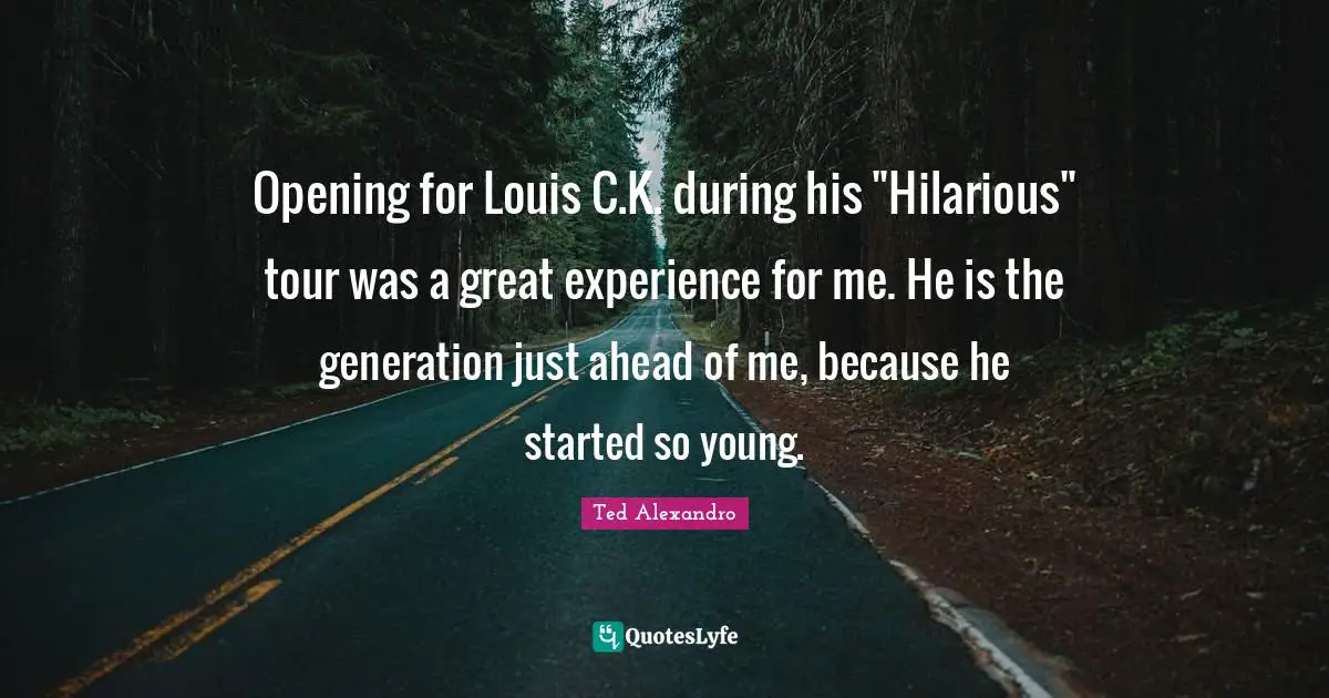 Opening for Louis C.K. during his "Hilarious" tour was a great experience for me. He is the generation just ahead of me, because he started so young.